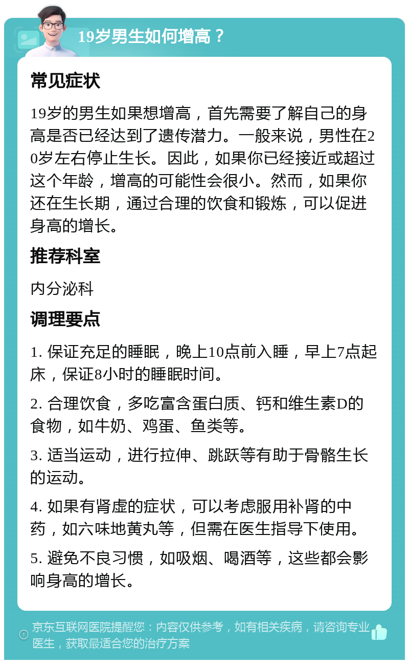 19岁男生如何增高？ 常见症状 19岁的男生如果想增高，首先需要了解自己的身高是否已经达到了遗传潜力。一般来说，男性在20岁左右停止生长。因此，如果你已经接近或超过这个年龄，增高的可能性会很小。然而，如果你还在生长期，通过合理的饮食和锻炼，可以促进身高的增长。 推荐科室 内分泌科 调理要点 1. 保证充足的睡眠，晚上10点前入睡，早上7点起床，保证8小时的睡眠时间。 2. 合理饮食，多吃富含蛋白质、钙和维生素D的食物，如牛奶、鸡蛋、鱼类等。 3. 适当运动，进行拉伸、跳跃等有助于骨骼生长的运动。 4. 如果有肾虚的症状，可以考虑服用补肾的中药，如六味地黄丸等，但需在医生指导下使用。 5. 避免不良习惯，如吸烟、喝酒等，这些都会影响身高的增长。