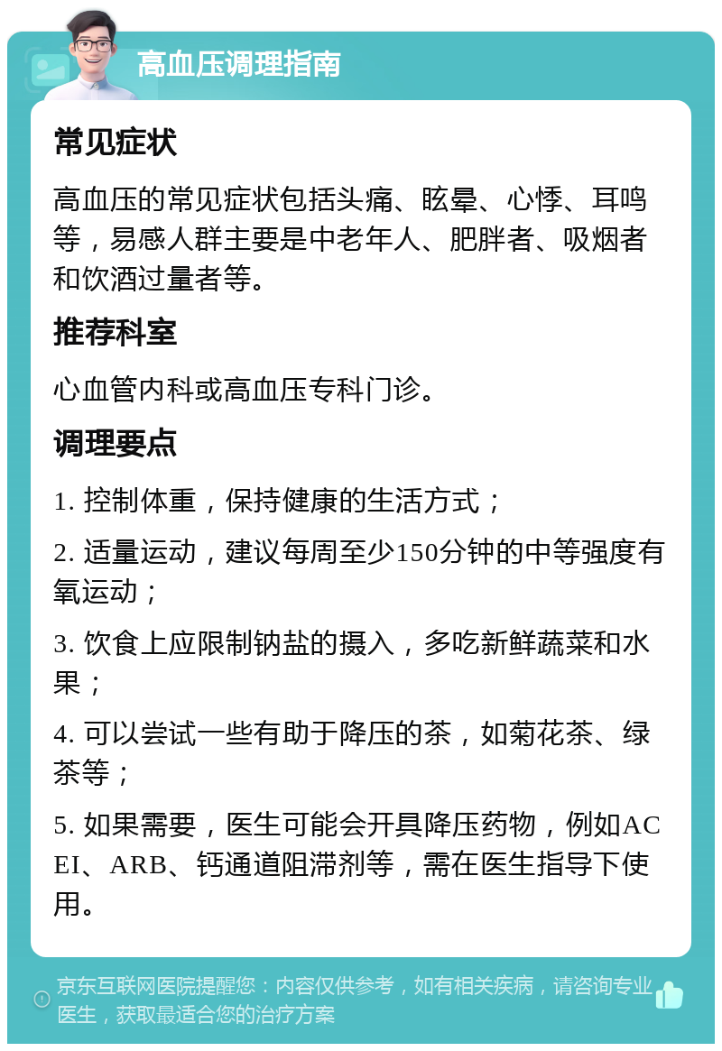 高血压调理指南 常见症状 高血压的常见症状包括头痛、眩晕、心悸、耳鸣等，易感人群主要是中老年人、肥胖者、吸烟者和饮酒过量者等。 推荐科室 心血管内科或高血压专科门诊。 调理要点 1. 控制体重，保持健康的生活方式； 2. 适量运动，建议每周至少150分钟的中等强度有氧运动； 3. 饮食上应限制钠盐的摄入，多吃新鲜蔬菜和水果； 4. 可以尝试一些有助于降压的茶，如菊花茶、绿茶等； 5. 如果需要，医生可能会开具降压药物，例如ACEI、ARB、钙通道阻滞剂等，需在医生指导下使用。