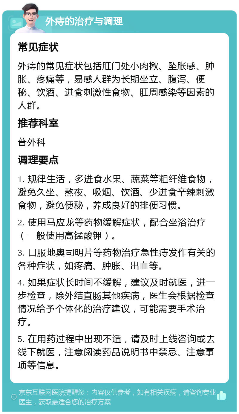 外痔的治疗与调理 常见症状 外痔的常见症状包括肛门处小肉揪、坠胀感、肿胀、疼痛等，易感人群为长期坐立、腹泻、便秘、饮酒、进食刺激性食物、肛周感染等因素的人群。 推荐科室 普外科 调理要点 1. 规律生活，多进食水果、蔬菜等粗纤维食物，避免久坐、熬夜、吸烟、饮酒、少进食辛辣刺激食物，避免便秘，养成良好的排便习惯。 2. 使用马应龙等药物缓解症状，配合坐浴治疗（一般使用高锰酸钾）。 3. 口服地奥司明片等药物治疗急性痔发作有关的各种症状，如疼痛、肿胀、出血等。 4. 如果症状长时间不缓解，建议及时就医，进一步检查，除外结直肠其他疾病，医生会根据检查情况给予个体化的治疗建议，可能需要手术治疗。 5. 在用药过程中出现不适，请及时上线咨询或去线下就医，注意阅读药品说明书中禁忌、注意事项等信息。