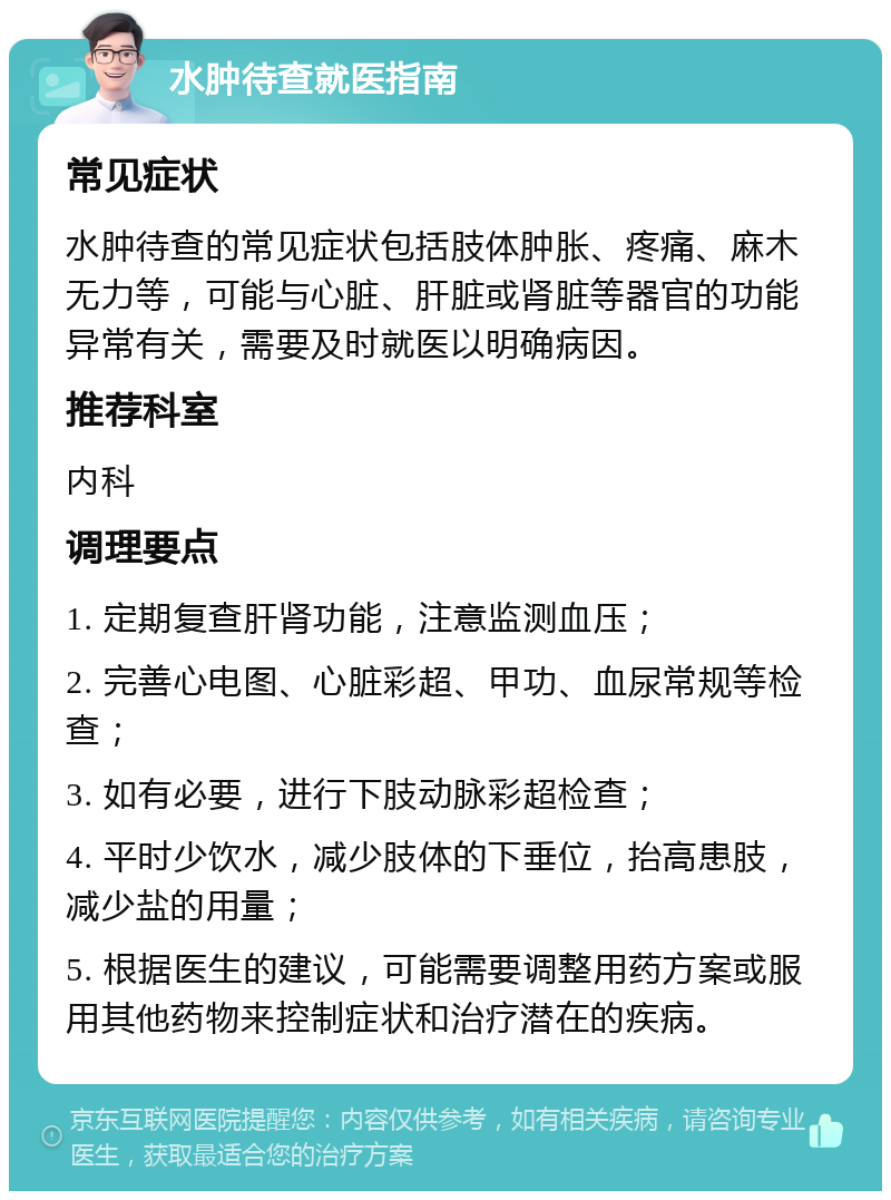 水肿待查就医指南 常见症状 水肿待查的常见症状包括肢体肿胀、疼痛、麻木无力等，可能与心脏、肝脏或肾脏等器官的功能异常有关，需要及时就医以明确病因。 推荐科室 内科 调理要点 1. 定期复查肝肾功能，注意监测血压； 2. 完善心电图、心脏彩超、甲功、血尿常规等检查； 3. 如有必要，进行下肢动脉彩超检查； 4. 平时少饮水，减少肢体的下垂位，抬高患肢，减少盐的用量； 5. 根据医生的建议，可能需要调整用药方案或服用其他药物来控制症状和治疗潜在的疾病。