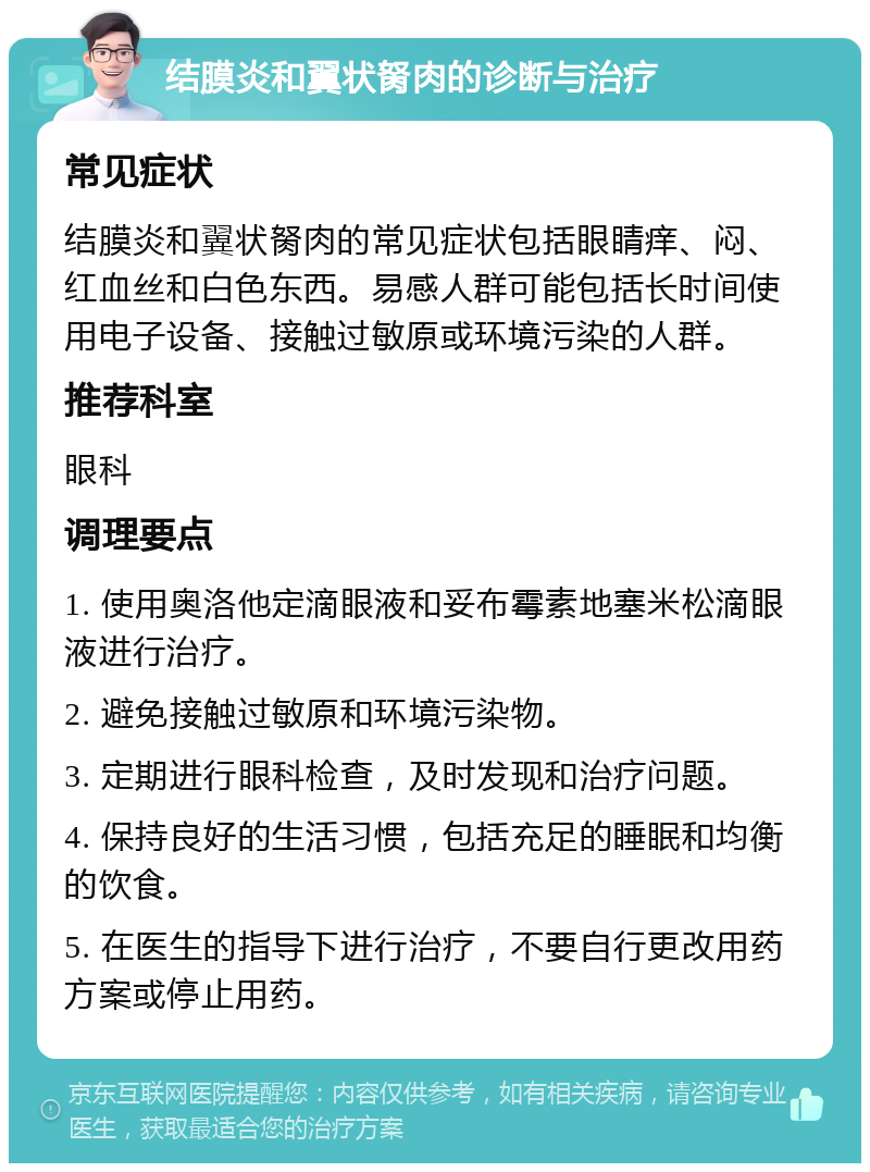 结膜炎和翼状胬肉的诊断与治疗 常见症状 结膜炎和翼状胬肉的常见症状包括眼睛痒、闷、红血丝和白色东西。易感人群可能包括长时间使用电子设备、接触过敏原或环境污染的人群。 推荐科室 眼科 调理要点 1. 使用奥洛他定滴眼液和妥布霉素地塞米松滴眼液进行治疗。 2. 避免接触过敏原和环境污染物。 3. 定期进行眼科检查，及时发现和治疗问题。 4. 保持良好的生活习惯，包括充足的睡眠和均衡的饮食。 5. 在医生的指导下进行治疗，不要自行更改用药方案或停止用药。