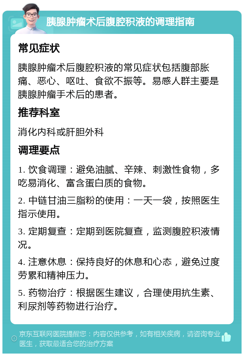 胰腺肿瘤术后腹腔积液的调理指南 常见症状 胰腺肿瘤术后腹腔积液的常见症状包括腹部胀痛、恶心、呕吐、食欲不振等。易感人群主要是胰腺肿瘤手术后的患者。 推荐科室 消化内科或肝胆外科 调理要点 1. 饮食调理：避免油腻、辛辣、刺激性食物，多吃易消化、富含蛋白质的食物。 2. 中链甘油三脂粉的使用：一天一袋，按照医生指示使用。 3. 定期复查：定期到医院复查，监测腹腔积液情况。 4. 注意休息：保持良好的休息和心态，避免过度劳累和精神压力。 5. 药物治疗：根据医生建议，合理使用抗生素、利尿剂等药物进行治疗。