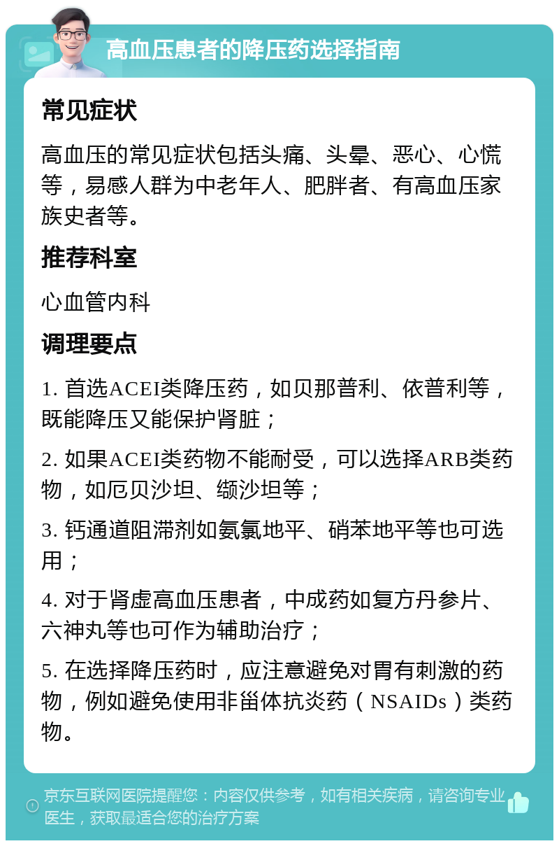 高血压患者的降压药选择指南 常见症状 高血压的常见症状包括头痛、头晕、恶心、心慌等，易感人群为中老年人、肥胖者、有高血压家族史者等。 推荐科室 心血管内科 调理要点 1. 首选ACEI类降压药，如贝那普利、依普利等，既能降压又能保护肾脏； 2. 如果ACEI类药物不能耐受，可以选择ARB类药物，如厄贝沙坦、缬沙坦等； 3. 钙通道阻滞剂如氨氯地平、硝苯地平等也可选用； 4. 对于肾虚高血压患者，中成药如复方丹参片、六神丸等也可作为辅助治疗； 5. 在选择降压药时，应注意避免对胃有刺激的药物，例如避免使用非甾体抗炎药（NSAIDs）类药物。