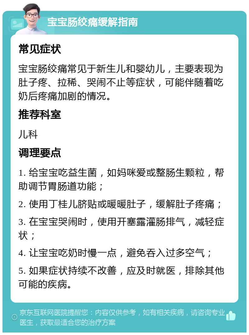 宝宝肠绞痛缓解指南 常见症状 宝宝肠绞痛常见于新生儿和婴幼儿，主要表现为肚子疼、拉稀、哭闹不止等症状，可能伴随着吃奶后疼痛加剧的情况。 推荐科室 儿科 调理要点 1. 给宝宝吃益生菌，如妈咪爱或整肠生颗粒，帮助调节胃肠道功能； 2. 使用丁桂儿脐贴或暖暖肚子，缓解肚子疼痛； 3. 在宝宝哭闹时，使用开塞露灌肠排气，减轻症状； 4. 让宝宝吃奶时慢一点，避免吞入过多空气； 5. 如果症状持续不改善，应及时就医，排除其他可能的疾病。