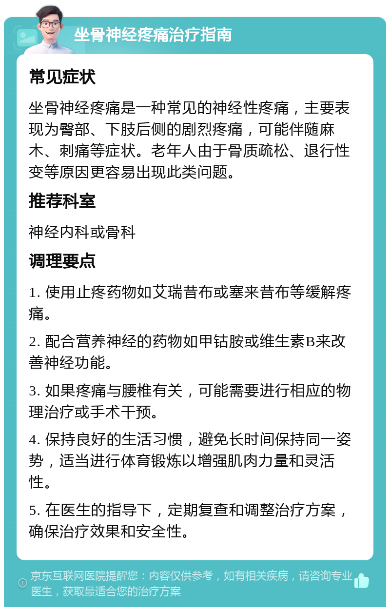 坐骨神经疼痛治疗指南 常见症状 坐骨神经疼痛是一种常见的神经性疼痛，主要表现为臀部、下肢后侧的剧烈疼痛，可能伴随麻木、刺痛等症状。老年人由于骨质疏松、退行性变等原因更容易出现此类问题。 推荐科室 神经内科或骨科 调理要点 1. 使用止疼药物如艾瑞昔布或塞来昔布等缓解疼痛。 2. 配合营养神经的药物如甲钴胺或维生素B来改善神经功能。 3. 如果疼痛与腰椎有关，可能需要进行相应的物理治疗或手术干预。 4. 保持良好的生活习惯，避免长时间保持同一姿势，适当进行体育锻炼以增强肌肉力量和灵活性。 5. 在医生的指导下，定期复查和调整治疗方案，确保治疗效果和安全性。