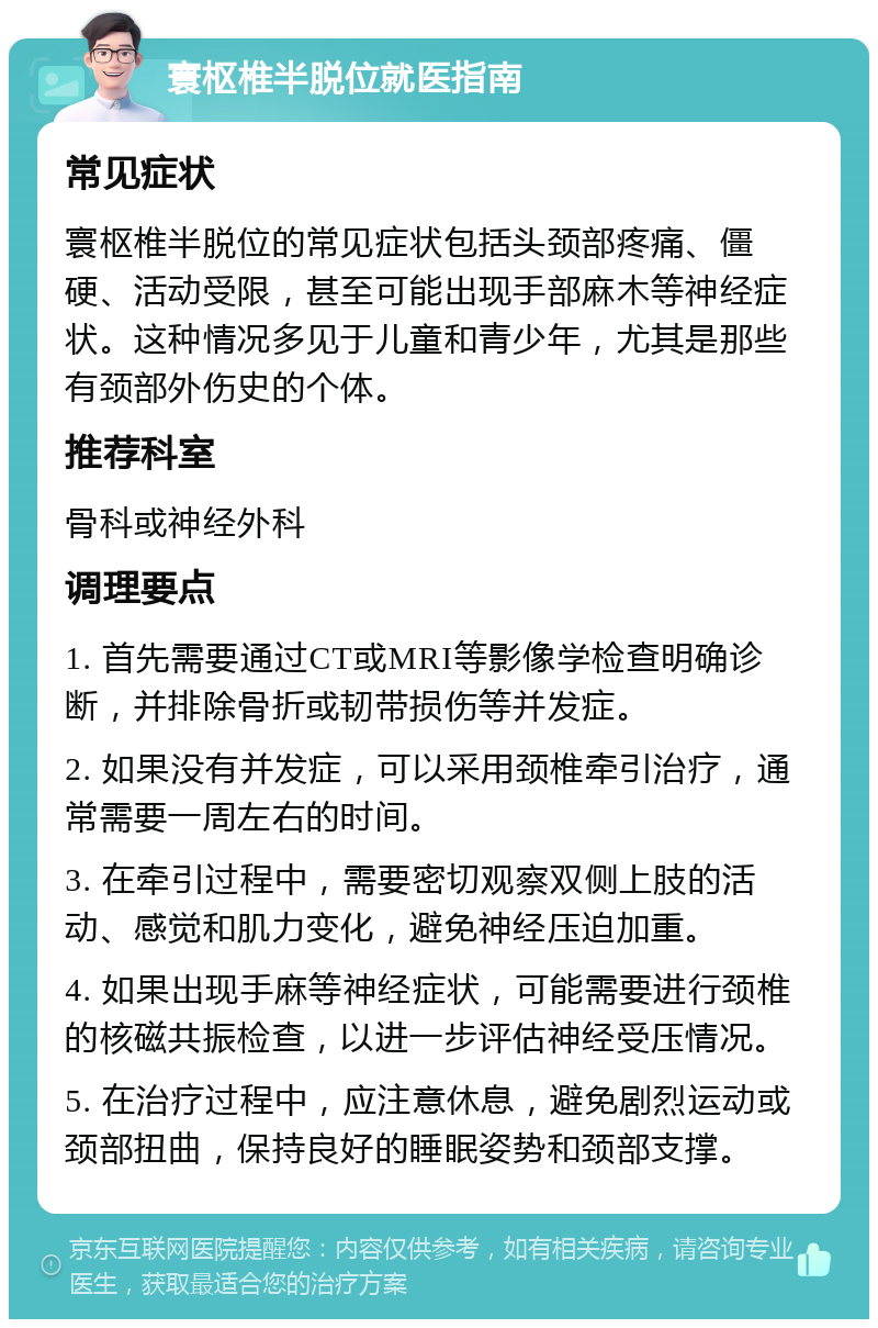 寰枢椎半脱位就医指南 常见症状 寰枢椎半脱位的常见症状包括头颈部疼痛、僵硬、活动受限，甚至可能出现手部麻木等神经症状。这种情况多见于儿童和青少年，尤其是那些有颈部外伤史的个体。 推荐科室 骨科或神经外科 调理要点 1. 首先需要通过CT或MRI等影像学检查明确诊断，并排除骨折或韧带损伤等并发症。 2. 如果没有并发症，可以采用颈椎牵引治疗，通常需要一周左右的时间。 3. 在牵引过程中，需要密切观察双侧上肢的活动、感觉和肌力变化，避免神经压迫加重。 4. 如果出现手麻等神经症状，可能需要进行颈椎的核磁共振检查，以进一步评估神经受压情况。 5. 在治疗过程中，应注意休息，避免剧烈运动或颈部扭曲，保持良好的睡眠姿势和颈部支撑。