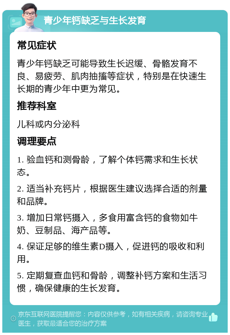 青少年钙缺乏与生长发育 常见症状 青少年钙缺乏可能导致生长迟缓、骨骼发育不良、易疲劳、肌肉抽搐等症状，特别是在快速生长期的青少年中更为常见。 推荐科室 儿科或内分泌科 调理要点 1. 验血钙和测骨龄，了解个体钙需求和生长状态。 2. 适当补充钙片，根据医生建议选择合适的剂量和品牌。 3. 增加日常钙摄入，多食用富含钙的食物如牛奶、豆制品、海产品等。 4. 保证足够的维生素D摄入，促进钙的吸收和利用。 5. 定期复查血钙和骨龄，调整补钙方案和生活习惯，确保健康的生长发育。