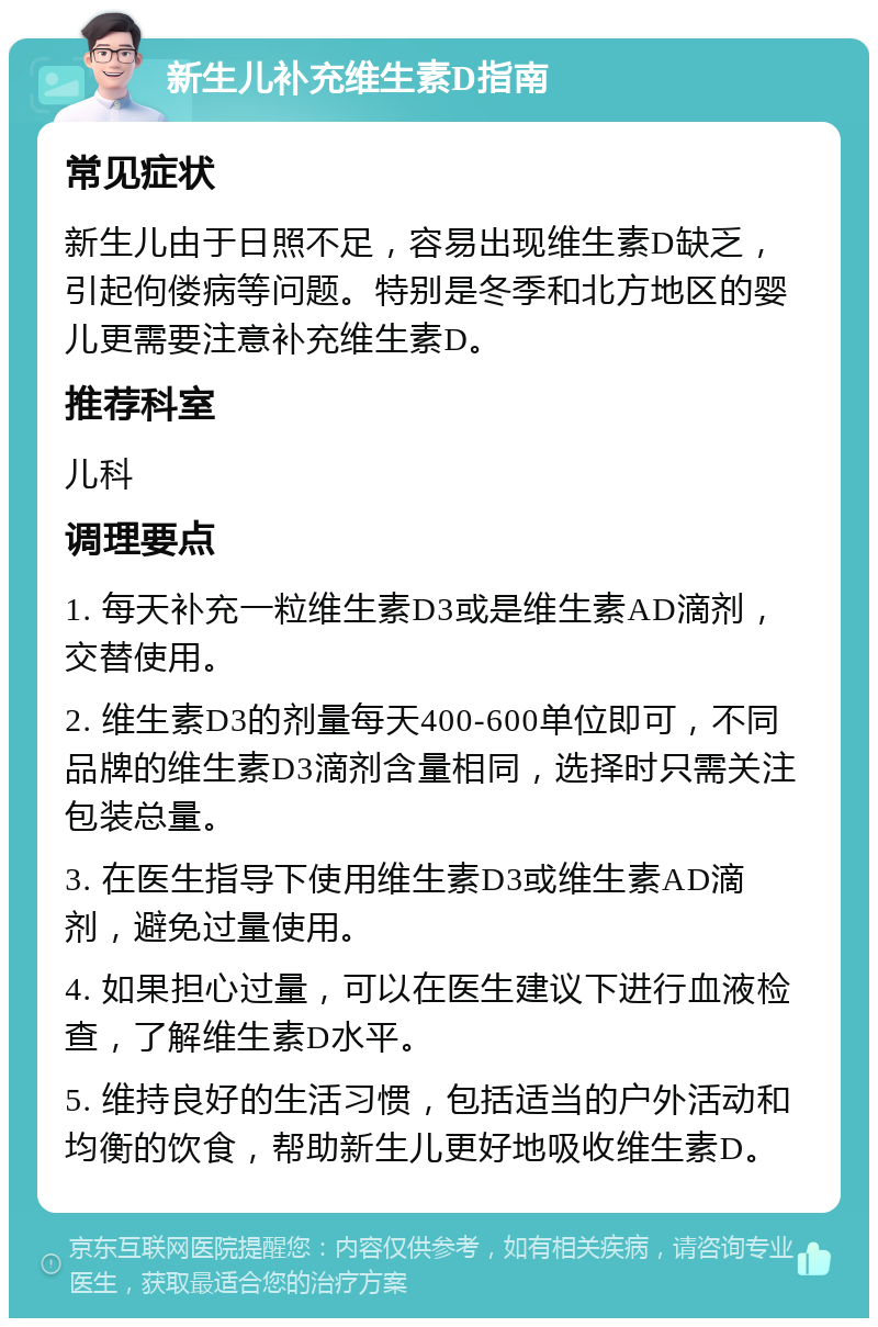 新生儿补充维生素D指南 常见症状 新生儿由于日照不足，容易出现维生素D缺乏，引起佝偻病等问题。特别是冬季和北方地区的婴儿更需要注意补充维生素D。 推荐科室 儿科 调理要点 1. 每天补充一粒维生素D3或是维生素AD滴剂，交替使用。 2. 维生素D3的剂量每天400-600单位即可，不同品牌的维生素D3滴剂含量相同，选择时只需关注包装总量。 3. 在医生指导下使用维生素D3或维生素AD滴剂，避免过量使用。 4. 如果担心过量，可以在医生建议下进行血液检查，了解维生素D水平。 5. 维持良好的生活习惯，包括适当的户外活动和均衡的饮食，帮助新生儿更好地吸收维生素D。