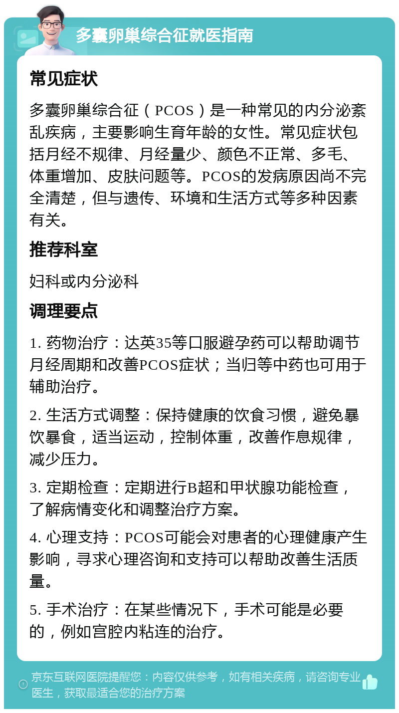 多囊卵巢综合征就医指南 常见症状 多囊卵巢综合征（PCOS）是一种常见的内分泌紊乱疾病，主要影响生育年龄的女性。常见症状包括月经不规律、月经量少、颜色不正常、多毛、体重增加、皮肤问题等。PCOS的发病原因尚不完全清楚，但与遗传、环境和生活方式等多种因素有关。 推荐科室 妇科或内分泌科 调理要点 1. 药物治疗：达英35等口服避孕药可以帮助调节月经周期和改善PCOS症状；当归等中药也可用于辅助治疗。 2. 生活方式调整：保持健康的饮食习惯，避免暴饮暴食，适当运动，控制体重，改善作息规律，减少压力。 3. 定期检查：定期进行B超和甲状腺功能检查，了解病情变化和调整治疗方案。 4. 心理支持：PCOS可能会对患者的心理健康产生影响，寻求心理咨询和支持可以帮助改善生活质量。 5. 手术治疗：在某些情况下，手术可能是必要的，例如宫腔内粘连的治疗。