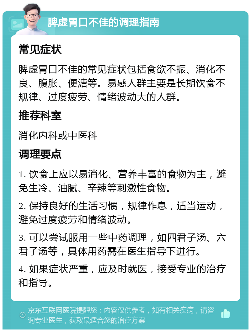 脾虚胃口不佳的调理指南 常见症状 脾虚胃口不佳的常见症状包括食欲不振、消化不良、腹胀、便溏等。易感人群主要是长期饮食不规律、过度疲劳、情绪波动大的人群。 推荐科室 消化内科或中医科 调理要点 1. 饮食上应以易消化、营养丰富的食物为主，避免生冷、油腻、辛辣等刺激性食物。 2. 保持良好的生活习惯，规律作息，适当运动，避免过度疲劳和情绪波动。 3. 可以尝试服用一些中药调理，如四君子汤、六君子汤等，具体用药需在医生指导下进行。 4. 如果症状严重，应及时就医，接受专业的治疗和指导。