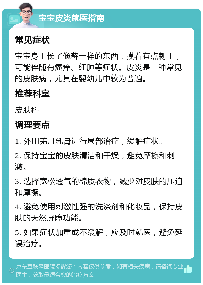 宝宝皮炎就医指南 常见症状 宝宝身上长了像藓一样的东西，摸着有点剌手，可能伴随有瘙痒、红肿等症状。皮炎是一种常见的皮肤病，尤其在婴幼儿中较为普遍。 推荐科室 皮肤科 调理要点 1. 外用羌月乳膏进行局部治疗，缓解症状。 2. 保持宝宝的皮肤清洁和干燥，避免摩擦和刺激。 3. 选择宽松透气的棉质衣物，减少对皮肤的压迫和摩擦。 4. 避免使用刺激性强的洗涤剂和化妆品，保持皮肤的天然屏障功能。 5. 如果症状加重或不缓解，应及时就医，避免延误治疗。