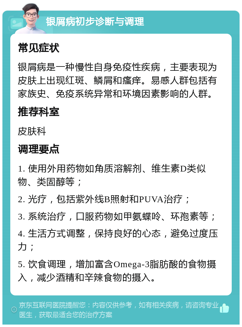 银屑病初步诊断与调理 常见症状 银屑病是一种慢性自身免疫性疾病，主要表现为皮肤上出现红斑、鳞屑和瘙痒。易感人群包括有家族史、免疫系统异常和环境因素影响的人群。 推荐科室 皮肤科 调理要点 1. 使用外用药物如角质溶解剂、维生素D类似物、类固醇等； 2. 光疗，包括紫外线B照射和PUVA治疗； 3. 系统治疗，口服药物如甲氨蝶呤、环孢素等； 4. 生活方式调整，保持良好的心态，避免过度压力； 5. 饮食调理，增加富含Omega-3脂肪酸的食物摄入，减少酒精和辛辣食物的摄入。