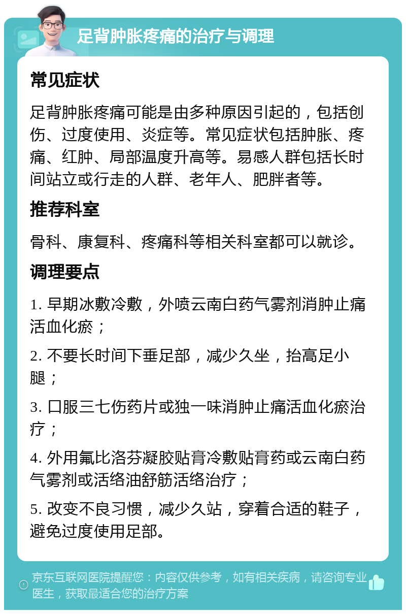 足背肿胀疼痛的治疗与调理 常见症状 足背肿胀疼痛可能是由多种原因引起的，包括创伤、过度使用、炎症等。常见症状包括肿胀、疼痛、红肿、局部温度升高等。易感人群包括长时间站立或行走的人群、老年人、肥胖者等。 推荐科室 骨科、康复科、疼痛科等相关科室都可以就诊。 调理要点 1. 早期冰敷冷敷，外喷云南白药气雾剂消肿止痛活血化瘀； 2. 不要长时间下垂足部，减少久坐，抬高足小腿； 3. 口服三七伤药片或独一味消肿止痛活血化瘀治疗； 4. 外用氟比洛芬凝胶贴膏冷敷贴膏药或云南白药气雾剂或活络油舒筋活络治疗； 5. 改变不良习惯，减少久站，穿着合适的鞋子，避免过度使用足部。