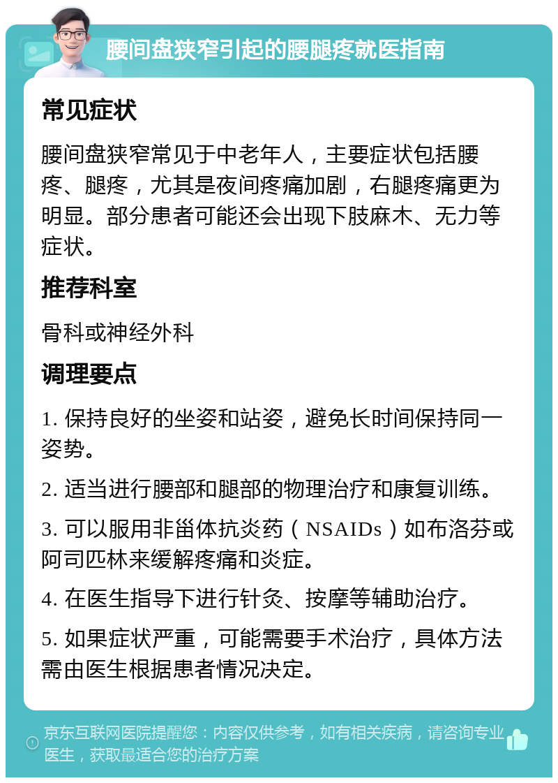 腰间盘狭窄引起的腰腿疼就医指南 常见症状 腰间盘狭窄常见于中老年人，主要症状包括腰疼、腿疼，尤其是夜间疼痛加剧，右腿疼痛更为明显。部分患者可能还会出现下肢麻木、无力等症状。 推荐科室 骨科或神经外科 调理要点 1. 保持良好的坐姿和站姿，避免长时间保持同一姿势。 2. 适当进行腰部和腿部的物理治疗和康复训练。 3. 可以服用非甾体抗炎药（NSAIDs）如布洛芬或阿司匹林来缓解疼痛和炎症。 4. 在医生指导下进行针灸、按摩等辅助治疗。 5. 如果症状严重，可能需要手术治疗，具体方法需由医生根据患者情况决定。