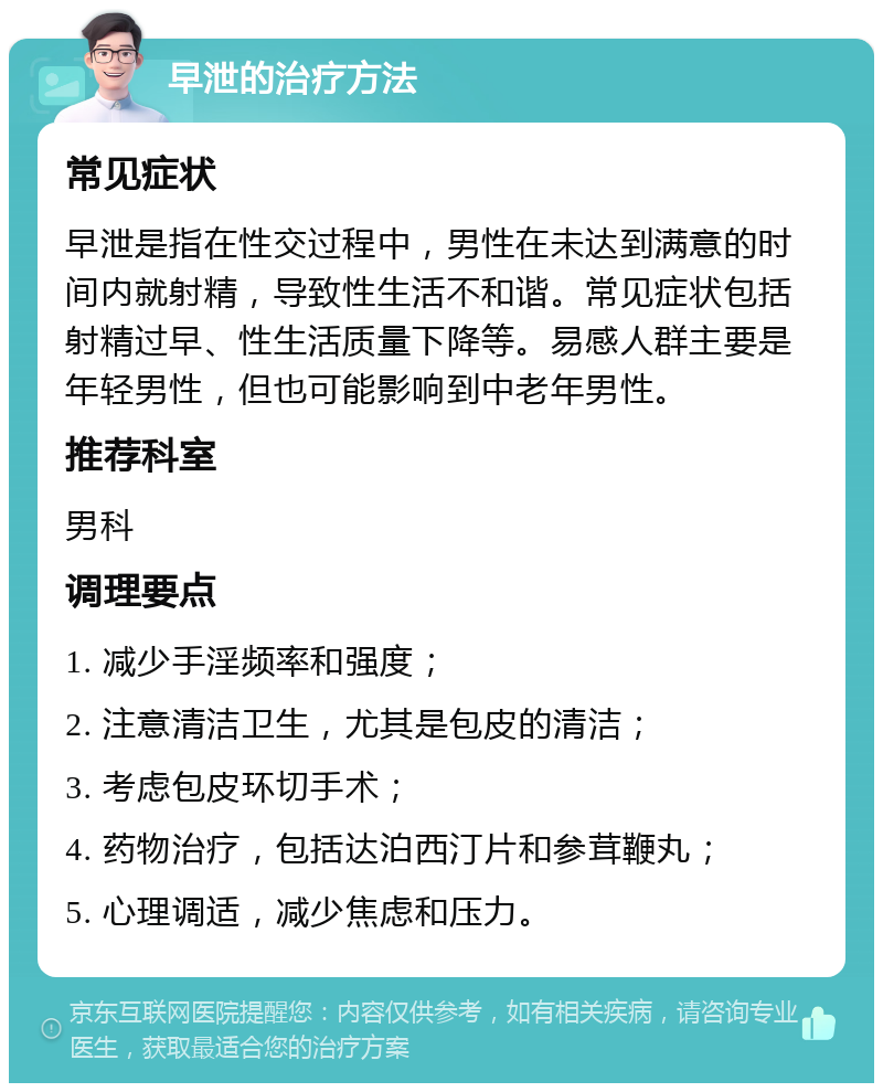 早泄的治疗方法 常见症状 早泄是指在性交过程中，男性在未达到满意的时间内就射精，导致性生活不和谐。常见症状包括射精过早、性生活质量下降等。易感人群主要是年轻男性，但也可能影响到中老年男性。 推荐科室 男科 调理要点 1. 减少手淫频率和强度； 2. 注意清洁卫生，尤其是包皮的清洁； 3. 考虑包皮环切手术； 4. 药物治疗，包括达泊西汀片和参茸鞭丸； 5. 心理调适，减少焦虑和压力。