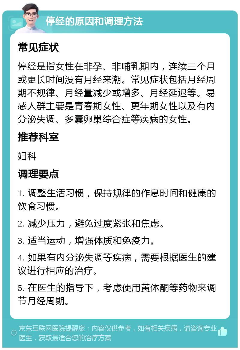 停经的原因和调理方法 常见症状 停经是指女性在非孕、非哺乳期内，连续三个月或更长时间没有月经来潮。常见症状包括月经周期不规律、月经量减少或增多、月经延迟等。易感人群主要是青春期女性、更年期女性以及有内分泌失调、多囊卵巢综合症等疾病的女性。 推荐科室 妇科 调理要点 1. 调整生活习惯，保持规律的作息时间和健康的饮食习惯。 2. 减少压力，避免过度紧张和焦虑。 3. 适当运动，增强体质和免疫力。 4. 如果有内分泌失调等疾病，需要根据医生的建议进行相应的治疗。 5. 在医生的指导下，考虑使用黄体酮等药物来调节月经周期。