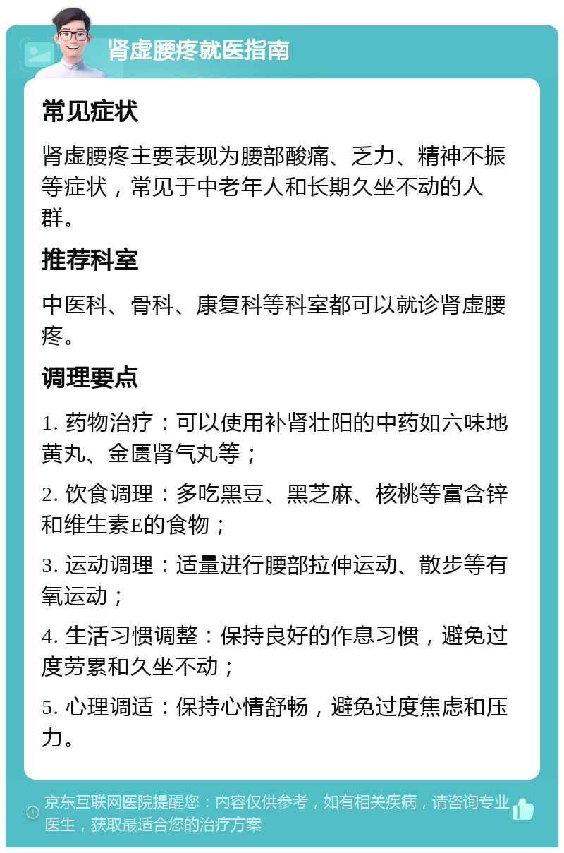 肾虚腰疼就医指南 常见症状 肾虚腰疼主要表现为腰部酸痛、乏力、精神不振等症状，常见于中老年人和长期久坐不动的人群。 推荐科室 中医科、骨科、康复科等科室都可以就诊肾虚腰疼。 调理要点 1. 药物治疗：可以使用补肾壮阳的中药如六味地黄丸、金匮肾气丸等； 2. 饮食调理：多吃黑豆、黑芝麻、核桃等富含锌和维生素E的食物； 3. 运动调理：适量进行腰部拉伸运动、散步等有氧运动； 4. 生活习惯调整：保持良好的作息习惯，避免过度劳累和久坐不动； 5. 心理调适：保持心情舒畅，避免过度焦虑和压力。