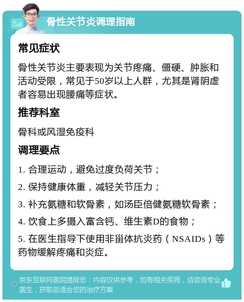 骨性关节炎调理指南 常见症状 骨性关节炎主要表现为关节疼痛、僵硬、肿胀和活动受限，常见于50岁以上人群，尤其是肾阴虚者容易出现腰痛等症状。 推荐科室 骨科或风湿免疫科 调理要点 1. 合理运动，避免过度负荷关节； 2. 保持健康体重，减轻关节压力； 3. 补充氨糖和软骨素，如汤臣倍健氨糖软骨素； 4. 饮食上多摄入富含钙、维生素D的食物； 5. 在医生指导下使用非甾体抗炎药（NSAIDs）等药物缓解疼痛和炎症。