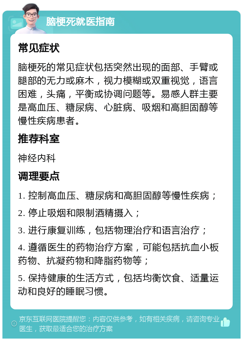 脑梗死就医指南 常见症状 脑梗死的常见症状包括突然出现的面部、手臂或腿部的无力或麻木，视力模糊或双重视觉，语言困难，头痛，平衡或协调问题等。易感人群主要是高血压、糖尿病、心脏病、吸烟和高胆固醇等慢性疾病患者。 推荐科室 神经内科 调理要点 1. 控制高血压、糖尿病和高胆固醇等慢性疾病； 2. 停止吸烟和限制酒精摄入； 3. 进行康复训练，包括物理治疗和语言治疗； 4. 遵循医生的药物治疗方案，可能包括抗血小板药物、抗凝药物和降脂药物等； 5. 保持健康的生活方式，包括均衡饮食、适量运动和良好的睡眠习惯。