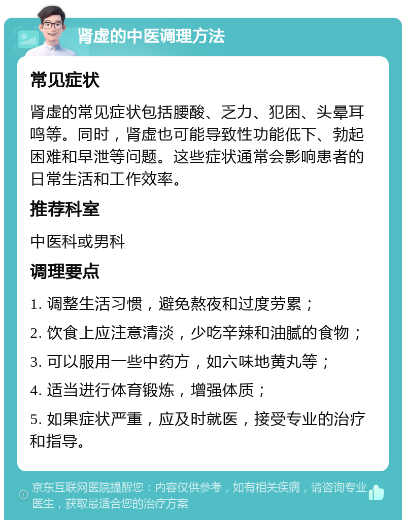 肾虚的中医调理方法 常见症状 肾虚的常见症状包括腰酸、乏力、犯困、头晕耳鸣等。同时，肾虚也可能导致性功能低下、勃起困难和早泄等问题。这些症状通常会影响患者的日常生活和工作效率。 推荐科室 中医科或男科 调理要点 1. 调整生活习惯，避免熬夜和过度劳累； 2. 饮食上应注意清淡，少吃辛辣和油腻的食物； 3. 可以服用一些中药方，如六味地黄丸等； 4. 适当进行体育锻炼，增强体质； 5. 如果症状严重，应及时就医，接受专业的治疗和指导。