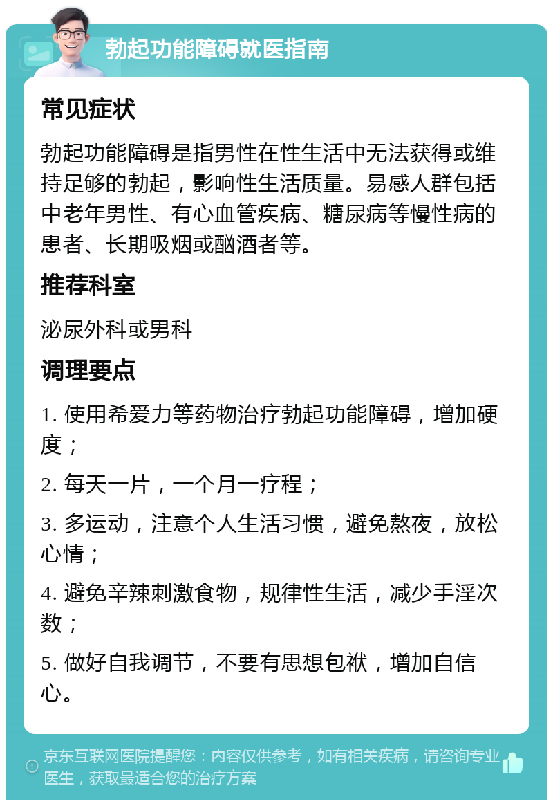 勃起功能障碍就医指南 常见症状 勃起功能障碍是指男性在性生活中无法获得或维持足够的勃起，影响性生活质量。易感人群包括中老年男性、有心血管疾病、糖尿病等慢性病的患者、长期吸烟或酗酒者等。 推荐科室 泌尿外科或男科 调理要点 1. 使用希爱力等药物治疗勃起功能障碍，增加硬度； 2. 每天一片，一个月一疗程； 3. 多运动，注意个人生活习惯，避免熬夜，放松心情； 4. 避免辛辣刺激食物，规律性生活，减少手淫次数； 5. 做好自我调节，不要有思想包袱，增加自信心。