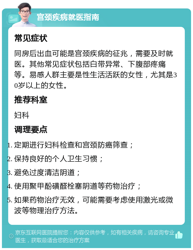 宫颈疾病就医指南 常见症状 同房后出血可能是宫颈疾病的征兆，需要及时就医。其他常见症状包括白带异常、下腹部疼痛等。易感人群主要是性生活活跃的女性，尤其是30岁以上的女性。 推荐科室 妇科 调理要点 定期进行妇科检查和宫颈防癌筛查； 保持良好的个人卫生习惯； 避免过度清洁阴道； 使用聚甲酚磺醛栓塞阴道等药物治疗； 如果药物治疗无效，可能需要考虑使用激光或微波等物理治疗方法。