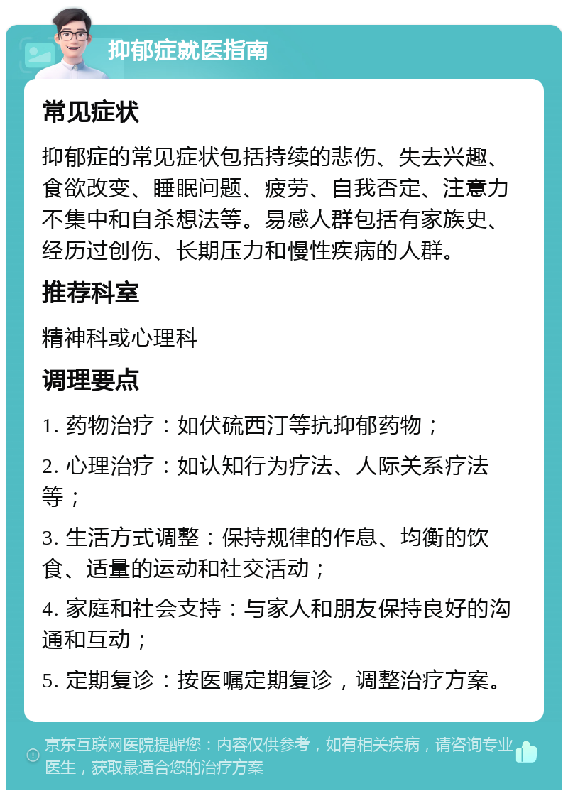 抑郁症就医指南 常见症状 抑郁症的常见症状包括持续的悲伤、失去兴趣、食欲改变、睡眠问题、疲劳、自我否定、注意力不集中和自杀想法等。易感人群包括有家族史、经历过创伤、长期压力和慢性疾病的人群。 推荐科室 精神科或心理科 调理要点 1. 药物治疗：如伏硫西汀等抗抑郁药物； 2. 心理治疗：如认知行为疗法、人际关系疗法等； 3. 生活方式调整：保持规律的作息、均衡的饮食、适量的运动和社交活动； 4. 家庭和社会支持：与家人和朋友保持良好的沟通和互动； 5. 定期复诊：按医嘱定期复诊，调整治疗方案。