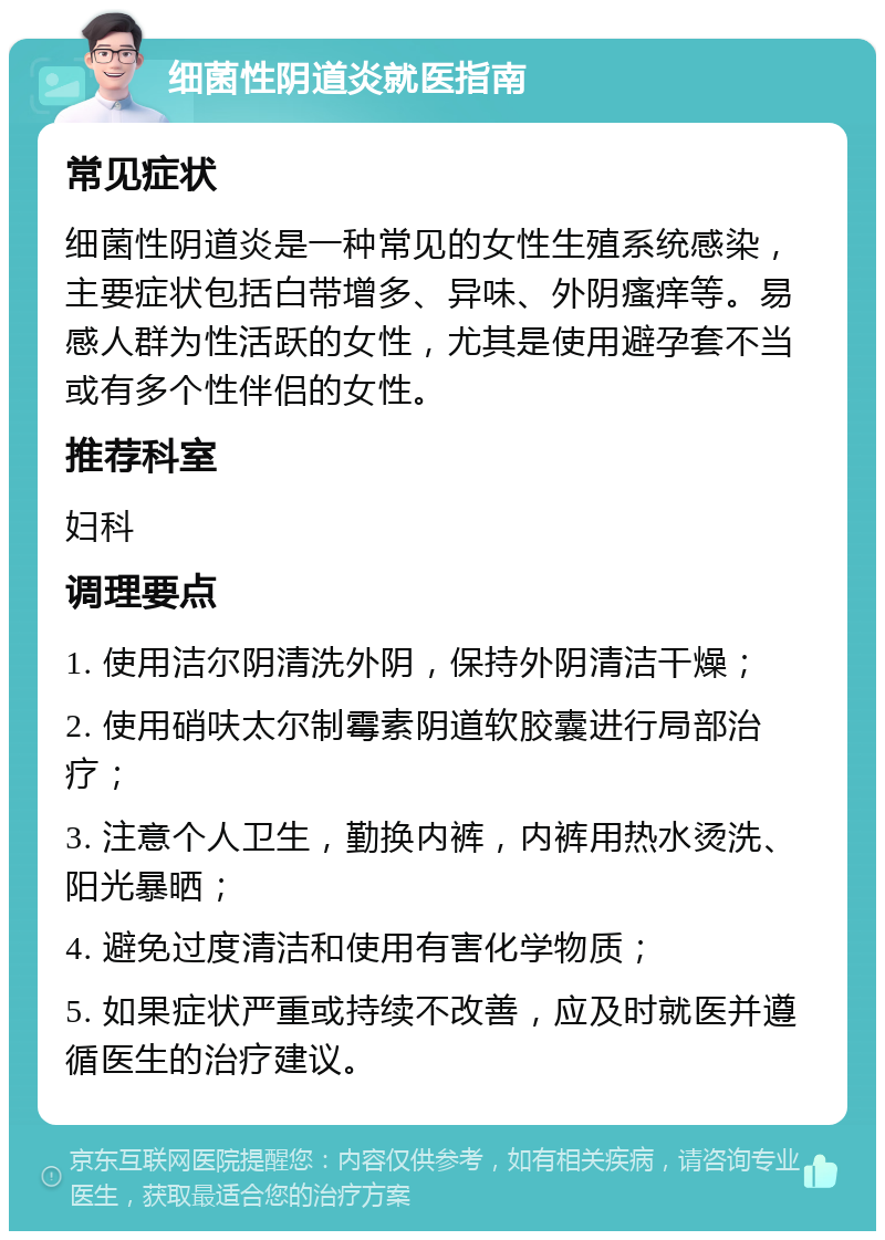 细菌性阴道炎就医指南 常见症状 细菌性阴道炎是一种常见的女性生殖系统感染，主要症状包括白带增多、异味、外阴瘙痒等。易感人群为性活跃的女性，尤其是使用避孕套不当或有多个性伴侣的女性。 推荐科室 妇科 调理要点 1. 使用洁尔阴清洗外阴，保持外阴清洁干燥； 2. 使用硝呋太尔制霉素阴道软胶囊进行局部治疗； 3. 注意个人卫生，勤换内裤，内裤用热水烫洗、阳光暴晒； 4. 避免过度清洁和使用有害化学物质； 5. 如果症状严重或持续不改善，应及时就医并遵循医生的治疗建议。