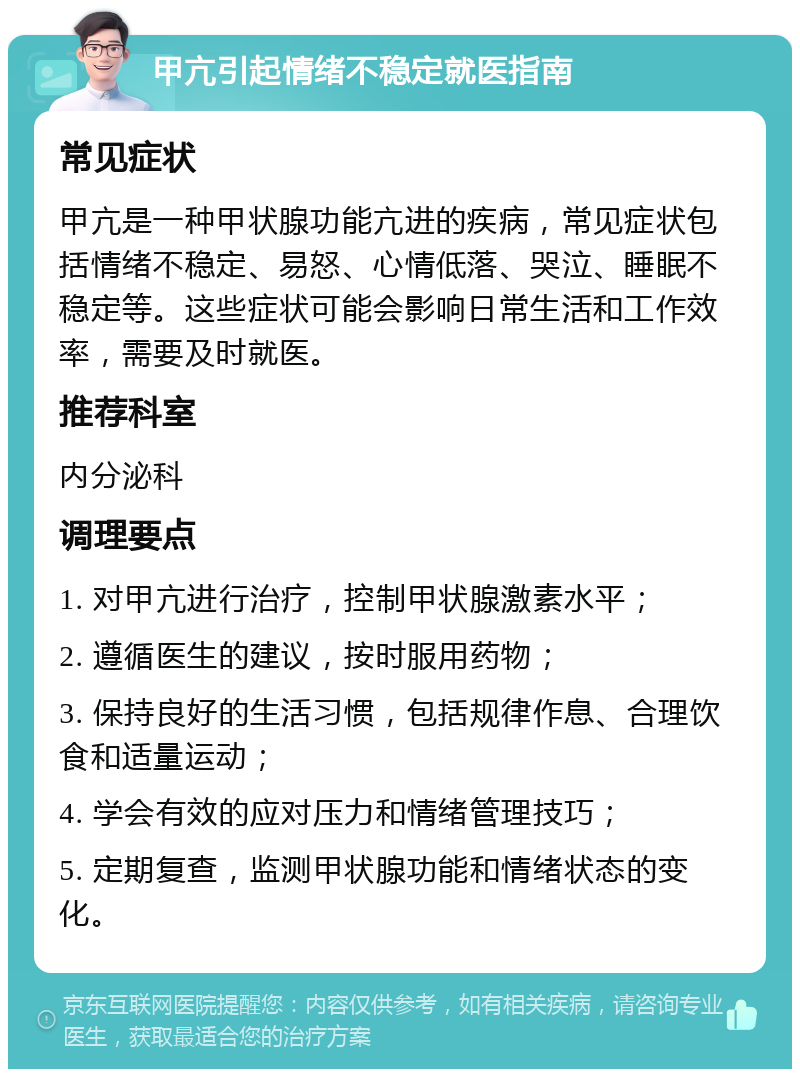 甲亢引起情绪不稳定就医指南 常见症状 甲亢是一种甲状腺功能亢进的疾病，常见症状包括情绪不稳定、易怒、心情低落、哭泣、睡眠不稳定等。这些症状可能会影响日常生活和工作效率，需要及时就医。 推荐科室 内分泌科 调理要点 1. 对甲亢进行治疗，控制甲状腺激素水平； 2. 遵循医生的建议，按时服用药物； 3. 保持良好的生活习惯，包括规律作息、合理饮食和适量运动； 4. 学会有效的应对压力和情绪管理技巧； 5. 定期复查，监测甲状腺功能和情绪状态的变化。