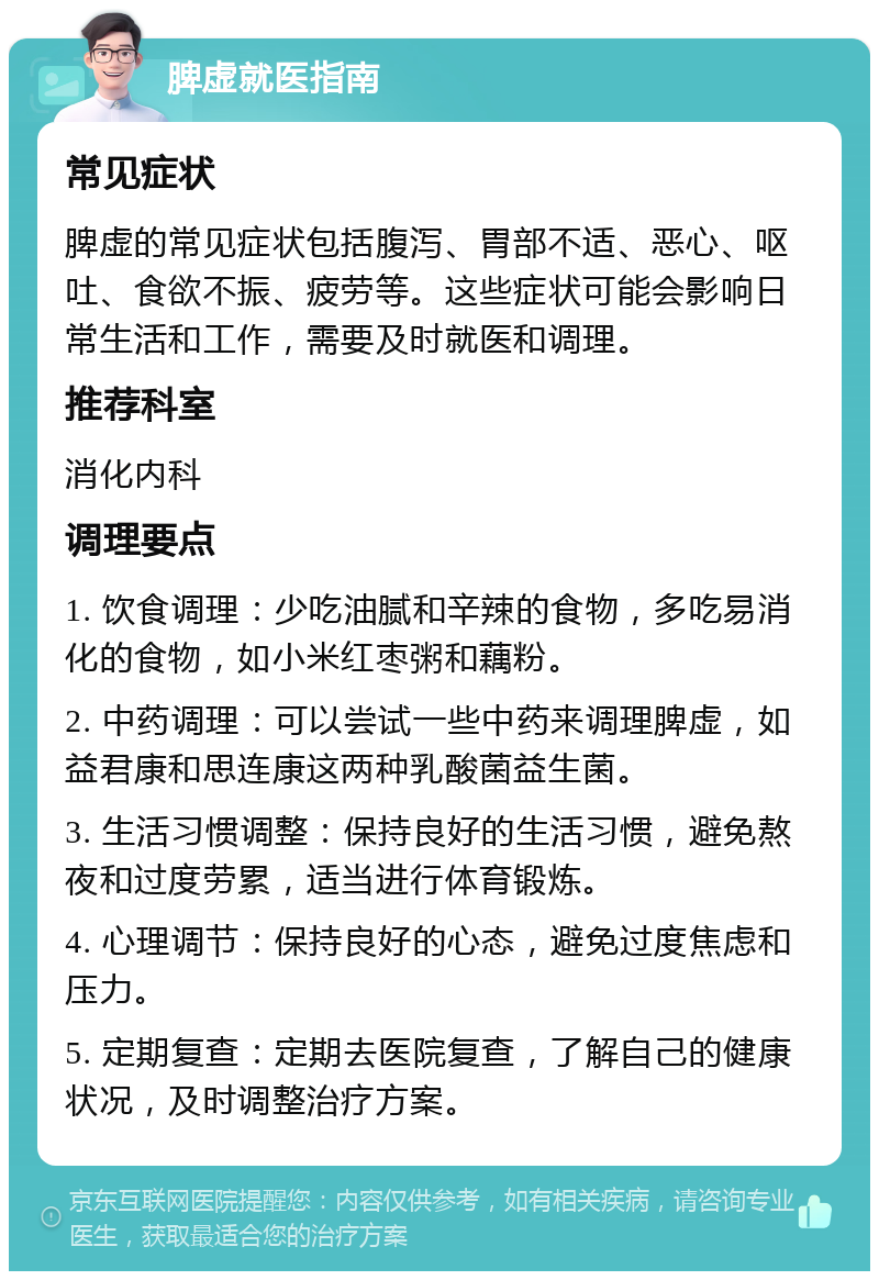 脾虚就医指南 常见症状 脾虚的常见症状包括腹泻、胃部不适、恶心、呕吐、食欲不振、疲劳等。这些症状可能会影响日常生活和工作，需要及时就医和调理。 推荐科室 消化内科 调理要点 1. 饮食调理：少吃油腻和辛辣的食物，多吃易消化的食物，如小米红枣粥和藕粉。 2. 中药调理：可以尝试一些中药来调理脾虚，如益君康和思连康这两种乳酸菌益生菌。 3. 生活习惯调整：保持良好的生活习惯，避免熬夜和过度劳累，适当进行体育锻炼。 4. 心理调节：保持良好的心态，避免过度焦虑和压力。 5. 定期复查：定期去医院复查，了解自己的健康状况，及时调整治疗方案。