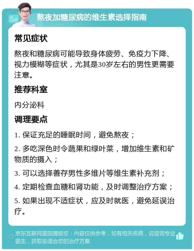 熬夜加糖尿病的维生素选择指南 常见症状 熬夜和糖尿病可能导致身体疲劳、免疫力下降、视力模糊等症状，尤其是30岁左右的男性更需要注意。 推荐科室 内分泌科 调理要点 1. 保证充足的睡眠时间，避免熬夜； 2. 多吃深色时令蔬果和绿叶菜，增加维生素和矿物质的摄入； 3. 可以选择善存男性多维片等维生素补充剂； 4. 定期检查血糖和肾功能，及时调整治疗方案； 5. 如果出现不适症状，应及时就医，避免延误治疗。