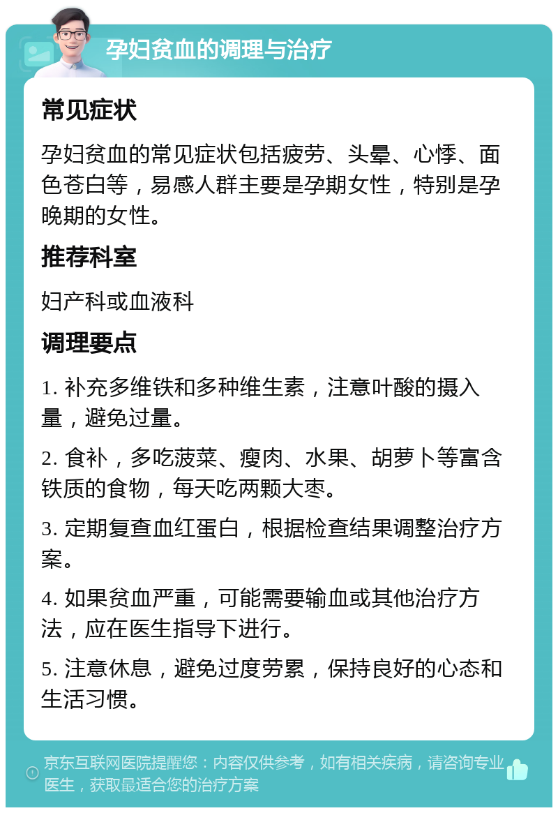 孕妇贫血的调理与治疗 常见症状 孕妇贫血的常见症状包括疲劳、头晕、心悸、面色苍白等，易感人群主要是孕期女性，特别是孕晚期的女性。 推荐科室 妇产科或血液科 调理要点 1. 补充多维铁和多种维生素，注意叶酸的摄入量，避免过量。 2. 食补，多吃菠菜、瘦肉、水果、胡萝卜等富含铁质的食物，每天吃两颗大枣。 3. 定期复查血红蛋白，根据检查结果调整治疗方案。 4. 如果贫血严重，可能需要输血或其他治疗方法，应在医生指导下进行。 5. 注意休息，避免过度劳累，保持良好的心态和生活习惯。