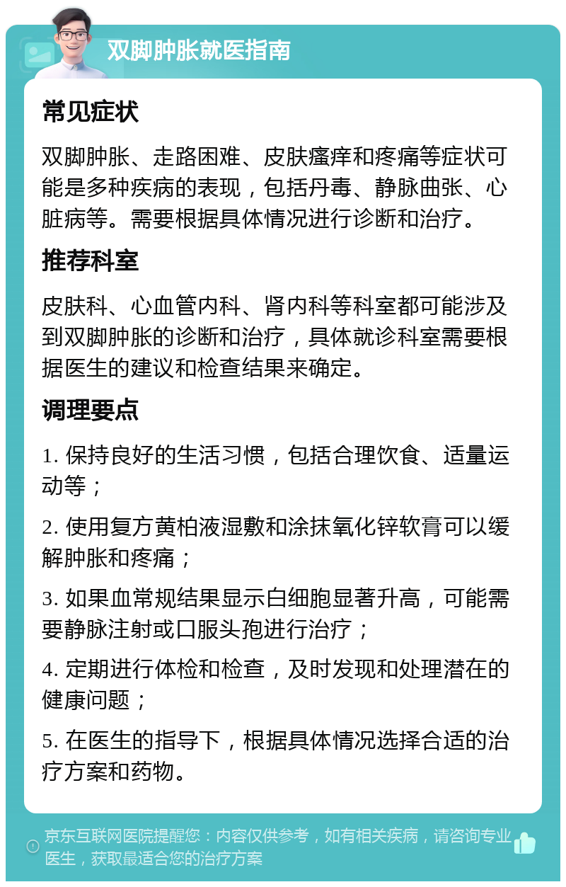 双脚肿胀就医指南 常见症状 双脚肿胀、走路困难、皮肤瘙痒和疼痛等症状可能是多种疾病的表现，包括丹毒、静脉曲张、心脏病等。需要根据具体情况进行诊断和治疗。 推荐科室 皮肤科、心血管内科、肾内科等科室都可能涉及到双脚肿胀的诊断和治疗，具体就诊科室需要根据医生的建议和检查结果来确定。 调理要点 1. 保持良好的生活习惯，包括合理饮食、适量运动等； 2. 使用复方黄柏液湿敷和涂抹氧化锌软膏可以缓解肿胀和疼痛； 3. 如果血常规结果显示白细胞显著升高，可能需要静脉注射或口服头孢进行治疗； 4. 定期进行体检和检查，及时发现和处理潜在的健康问题； 5. 在医生的指导下，根据具体情况选择合适的治疗方案和药物。