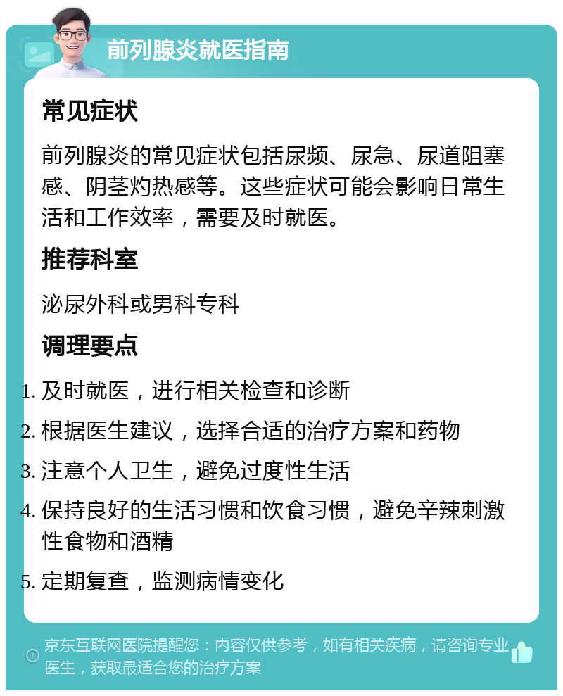 前列腺炎就医指南 常见症状 前列腺炎的常见症状包括尿频、尿急、尿道阻塞感、阴茎灼热感等。这些症状可能会影响日常生活和工作效率，需要及时就医。 推荐科室 泌尿外科或男科专科 调理要点 及时就医，进行相关检查和诊断 根据医生建议，选择合适的治疗方案和药物 注意个人卫生，避免过度性生活 保持良好的生活习惯和饮食习惯，避免辛辣刺激性食物和酒精 定期复查，监测病情变化