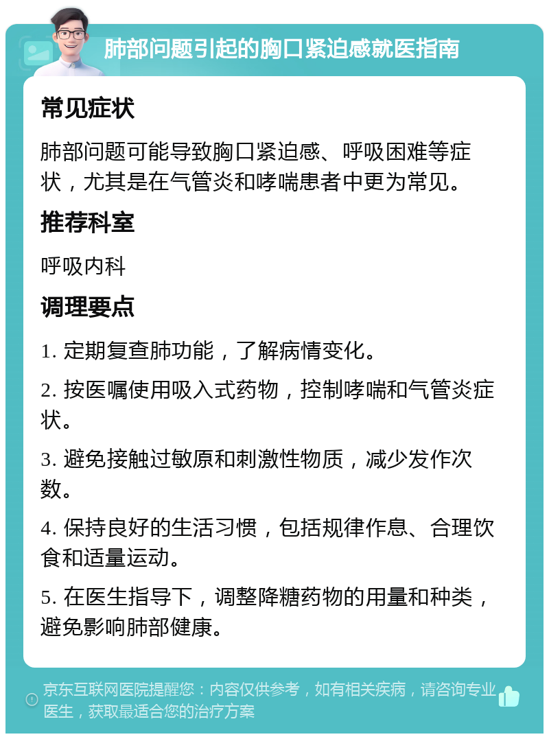 肺部问题引起的胸口紧迫感就医指南 常见症状 肺部问题可能导致胸口紧迫感、呼吸困难等症状，尤其是在气管炎和哮喘患者中更为常见。 推荐科室 呼吸内科 调理要点 1. 定期复查肺功能，了解病情变化。 2. 按医嘱使用吸入式药物，控制哮喘和气管炎症状。 3. 避免接触过敏原和刺激性物质，减少发作次数。 4. 保持良好的生活习惯，包括规律作息、合理饮食和适量运动。 5. 在医生指导下，调整降糖药物的用量和种类，避免影响肺部健康。