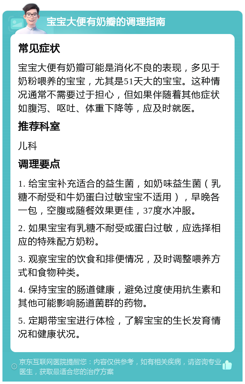 宝宝大便有奶瓣的调理指南 常见症状 宝宝大便有奶瓣可能是消化不良的表现，多见于奶粉喂养的宝宝，尤其是51天大的宝宝。这种情况通常不需要过于担心，但如果伴随着其他症状如腹泻、呕吐、体重下降等，应及时就医。 推荐科室 儿科 调理要点 1. 给宝宝补充适合的益生菌，如奶味益生菌（乳糖不耐受和牛奶蛋白过敏宝宝不适用），早晚各一包，空腹或随餐效果更佳，37度水冲服。 2. 如果宝宝有乳糖不耐受或蛋白过敏，应选择相应的特殊配方奶粉。 3. 观察宝宝的饮食和排便情况，及时调整喂养方式和食物种类。 4. 保持宝宝的肠道健康，避免过度使用抗生素和其他可能影响肠道菌群的药物。 5. 定期带宝宝进行体检，了解宝宝的生长发育情况和健康状况。