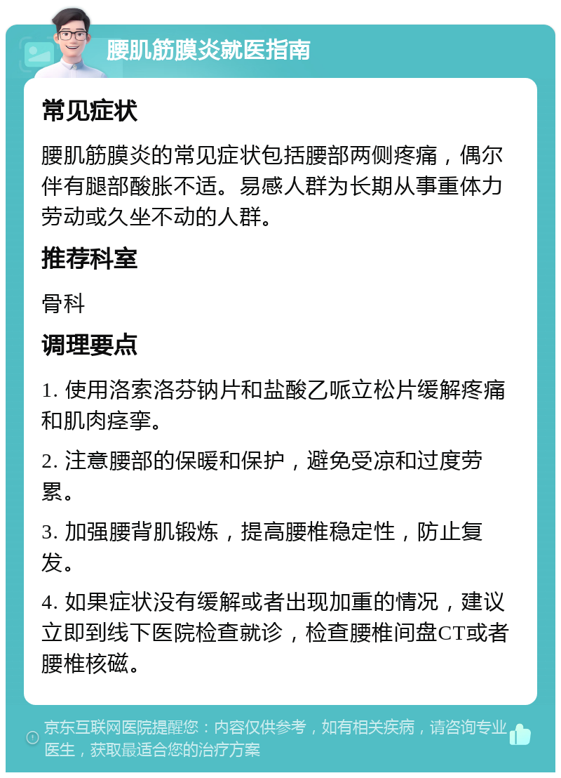 腰肌筋膜炎就医指南 常见症状 腰肌筋膜炎的常见症状包括腰部两侧疼痛，偶尔伴有腿部酸胀不适。易感人群为长期从事重体力劳动或久坐不动的人群。 推荐科室 骨科 调理要点 1. 使用洛索洛芬钠片和盐酸乙哌立松片缓解疼痛和肌肉痉挛。 2. 注意腰部的保暖和保护，避免受凉和过度劳累。 3. 加强腰背肌锻炼，提高腰椎稳定性，防止复发。 4. 如果症状没有缓解或者出现加重的情况，建议立即到线下医院检查就诊，检查腰椎间盘CT或者腰椎核磁。