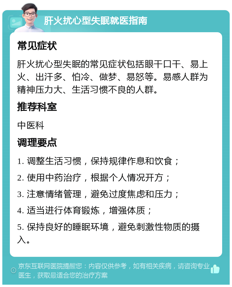 肝火扰心型失眠就医指南 常见症状 肝火扰心型失眠的常见症状包括眼干口干、易上火、出汗多、怕冷、做梦、易怒等。易感人群为精神压力大、生活习惯不良的人群。 推荐科室 中医科 调理要点 1. 调整生活习惯，保持规律作息和饮食； 2. 使用中药治疗，根据个人情况开方； 3. 注意情绪管理，避免过度焦虑和压力； 4. 适当进行体育锻炼，增强体质； 5. 保持良好的睡眠环境，避免刺激性物质的摄入。