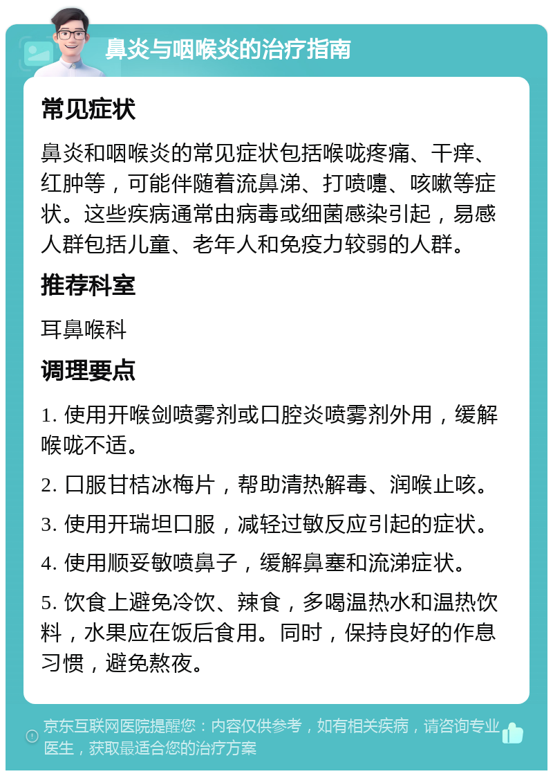 鼻炎与咽喉炎的治疗指南 常见症状 鼻炎和咽喉炎的常见症状包括喉咙疼痛、干痒、红肿等，可能伴随着流鼻涕、打喷嚏、咳嗽等症状。这些疾病通常由病毒或细菌感染引起，易感人群包括儿童、老年人和免疫力较弱的人群。 推荐科室 耳鼻喉科 调理要点 1. 使用开喉剑喷雾剂或口腔炎喷雾剂外用，缓解喉咙不适。 2. 口服甘桔冰梅片，帮助清热解毒、润喉止咳。 3. 使用开瑞坦口服，减轻过敏反应引起的症状。 4. 使用顺妥敏喷鼻子，缓解鼻塞和流涕症状。 5. 饮食上避免冷饮、辣食，多喝温热水和温热饮料，水果应在饭后食用。同时，保持良好的作息习惯，避免熬夜。