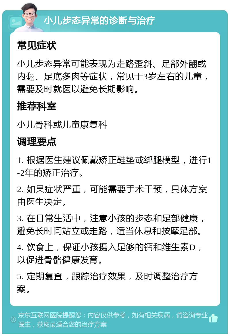 小儿步态异常的诊断与治疗 常见症状 小儿步态异常可能表现为走路歪斜、足部外翻或内翻、足底多肉等症状，常见于3岁左右的儿童，需要及时就医以避免长期影响。 推荐科室 小儿骨科或儿童康复科 调理要点 1. 根据医生建议佩戴矫正鞋垫或绑腿模型，进行1-2年的矫正治疗。 2. 如果症状严重，可能需要手术干预，具体方案由医生决定。 3. 在日常生活中，注意小孩的步态和足部健康，避免长时间站立或走路，适当休息和按摩足部。 4. 饮食上，保证小孩摄入足够的钙和维生素D，以促进骨骼健康发育。 5. 定期复查，跟踪治疗效果，及时调整治疗方案。