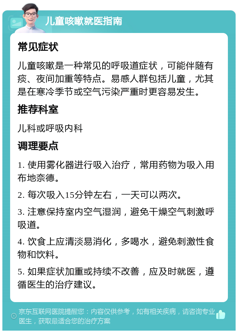 儿童咳嗽就医指南 常见症状 儿童咳嗽是一种常见的呼吸道症状，可能伴随有痰、夜间加重等特点。易感人群包括儿童，尤其是在寒冷季节或空气污染严重时更容易发生。 推荐科室 儿科或呼吸内科 调理要点 1. 使用雾化器进行吸入治疗，常用药物为吸入用布地奈德。 2. 每次吸入15分钟左右，一天可以两次。 3. 注意保持室内空气湿润，避免干燥空气刺激呼吸道。 4. 饮食上应清淡易消化，多喝水，避免刺激性食物和饮料。 5. 如果症状加重或持续不改善，应及时就医，遵循医生的治疗建议。