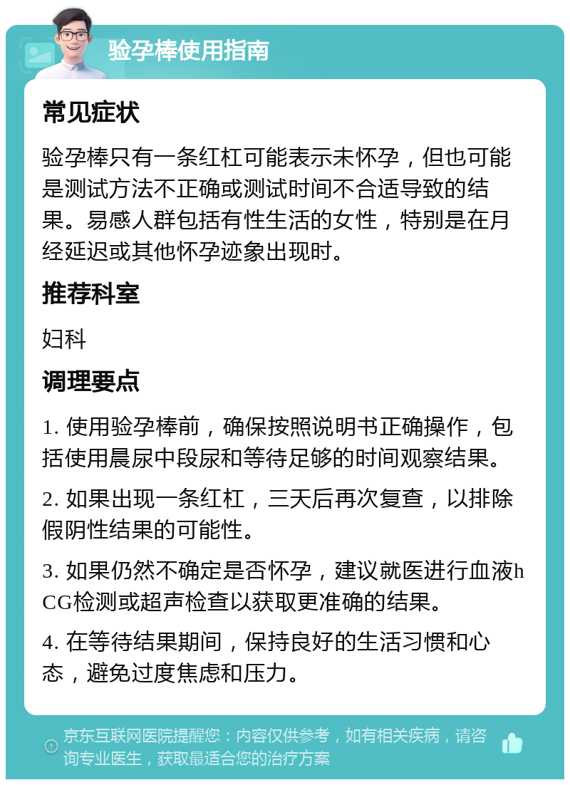 验孕棒使用指南 常见症状 验孕棒只有一条红杠可能表示未怀孕，但也可能是测试方法不正确或测试时间不合适导致的结果。易感人群包括有性生活的女性，特别是在月经延迟或其他怀孕迹象出现时。 推荐科室 妇科 调理要点 1. 使用验孕棒前，确保按照说明书正确操作，包括使用晨尿中段尿和等待足够的时间观察结果。 2. 如果出现一条红杠，三天后再次复查，以排除假阴性结果的可能性。 3. 如果仍然不确定是否怀孕，建议就医进行血液hCG检测或超声检查以获取更准确的结果。 4. 在等待结果期间，保持良好的生活习惯和心态，避免过度焦虑和压力。