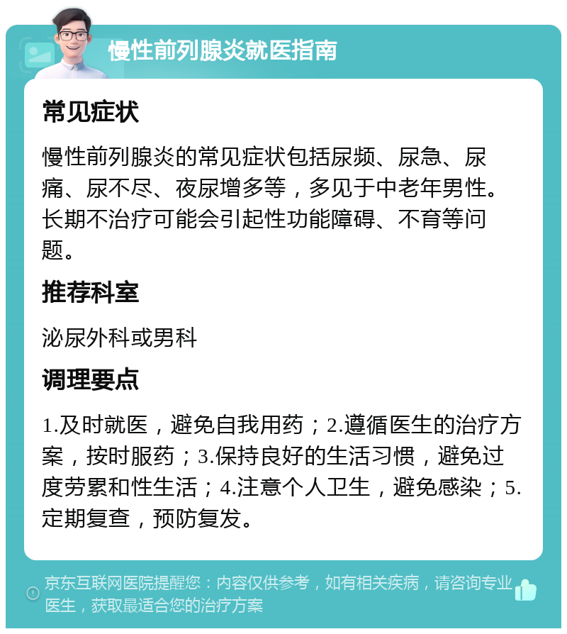 慢性前列腺炎就医指南 常见症状 慢性前列腺炎的常见症状包括尿频、尿急、尿痛、尿不尽、夜尿增多等，多见于中老年男性。长期不治疗可能会引起性功能障碍、不育等问题。 推荐科室 泌尿外科或男科 调理要点 1.及时就医，避免自我用药；2.遵循医生的治疗方案，按时服药；3.保持良好的生活习惯，避免过度劳累和性生活；4.注意个人卫生，避免感染；5.定期复查，预防复发。