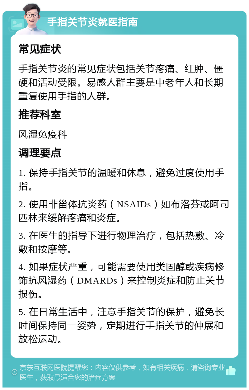 手指关节炎就医指南 常见症状 手指关节炎的常见症状包括关节疼痛、红肿、僵硬和活动受限。易感人群主要是中老年人和长期重复使用手指的人群。 推荐科室 风湿免疫科 调理要点 1. 保持手指关节的温暖和休息，避免过度使用手指。 2. 使用非甾体抗炎药（NSAIDs）如布洛芬或阿司匹林来缓解疼痛和炎症。 3. 在医生的指导下进行物理治疗，包括热敷、冷敷和按摩等。 4. 如果症状严重，可能需要使用类固醇或疾病修饰抗风湿药（DMARDs）来控制炎症和防止关节损伤。 5. 在日常生活中，注意手指关节的保护，避免长时间保持同一姿势，定期进行手指关节的伸展和放松运动。