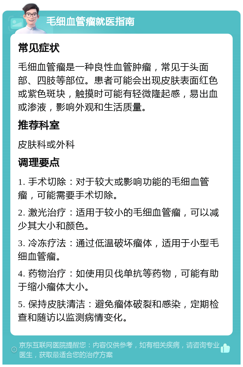 毛细血管瘤就医指南 常见症状 毛细血管瘤是一种良性血管肿瘤，常见于头面部、四肢等部位。患者可能会出现皮肤表面红色或紫色斑块，触摸时可能有轻微隆起感，易出血或渗液，影响外观和生活质量。 推荐科室 皮肤科或外科 调理要点 1. 手术切除：对于较大或影响功能的毛细血管瘤，可能需要手术切除。 2. 激光治疗：适用于较小的毛细血管瘤，可以减少其大小和颜色。 3. 冷冻疗法：通过低温破坏瘤体，适用于小型毛细血管瘤。 4. 药物治疗：如使用贝伐单抗等药物，可能有助于缩小瘤体大小。 5. 保持皮肤清洁：避免瘤体破裂和感染，定期检查和随访以监测病情变化。