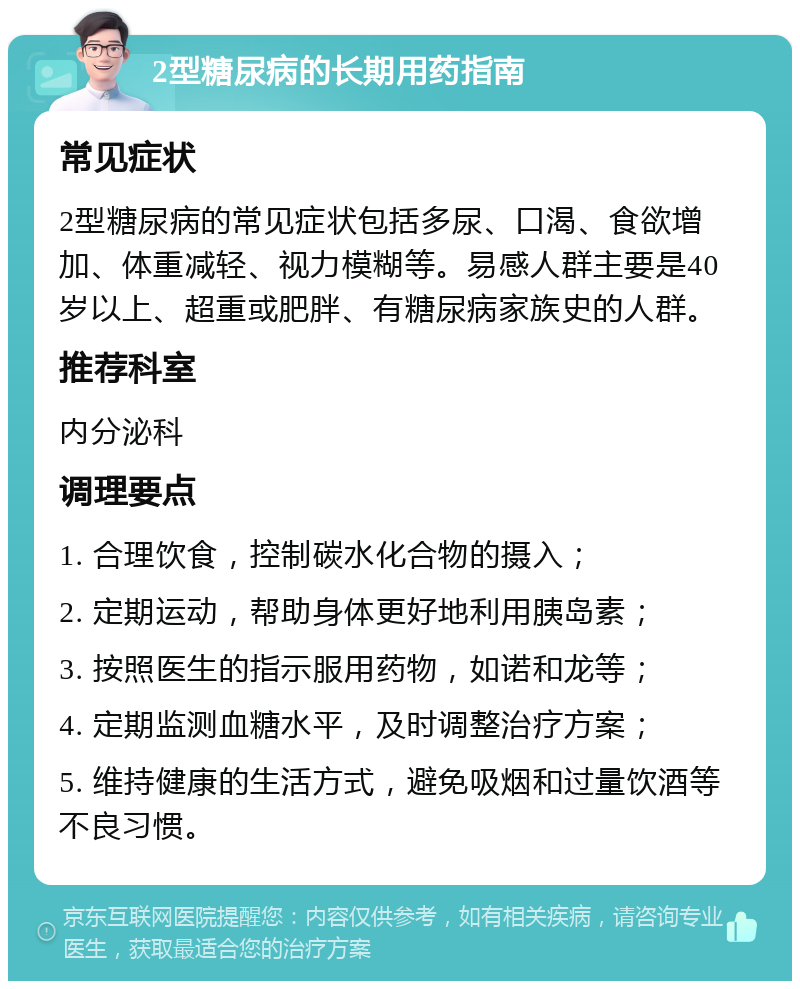 2型糖尿病的长期用药指南 常见症状 2型糖尿病的常见症状包括多尿、口渴、食欲增加、体重减轻、视力模糊等。易感人群主要是40岁以上、超重或肥胖、有糖尿病家族史的人群。 推荐科室 内分泌科 调理要点 1. 合理饮食，控制碳水化合物的摄入； 2. 定期运动，帮助身体更好地利用胰岛素； 3. 按照医生的指示服用药物，如诺和龙等； 4. 定期监测血糖水平，及时调整治疗方案； 5. 维持健康的生活方式，避免吸烟和过量饮酒等不良习惯。