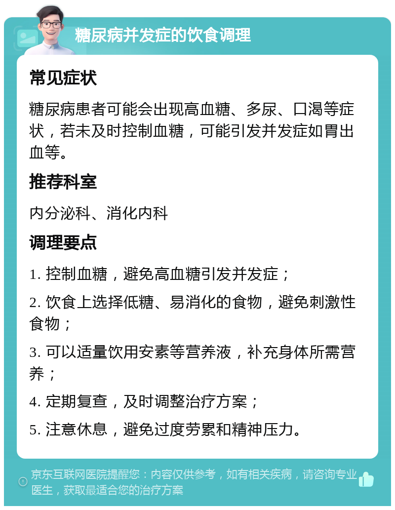 糖尿病并发症的饮食调理 常见症状 糖尿病患者可能会出现高血糖、多尿、口渴等症状，若未及时控制血糖，可能引发并发症如胃出血等。 推荐科室 内分泌科、消化内科 调理要点 1. 控制血糖，避免高血糖引发并发症； 2. 饮食上选择低糖、易消化的食物，避免刺激性食物； 3. 可以适量饮用安素等营养液，补充身体所需营养； 4. 定期复查，及时调整治疗方案； 5. 注意休息，避免过度劳累和精神压力。