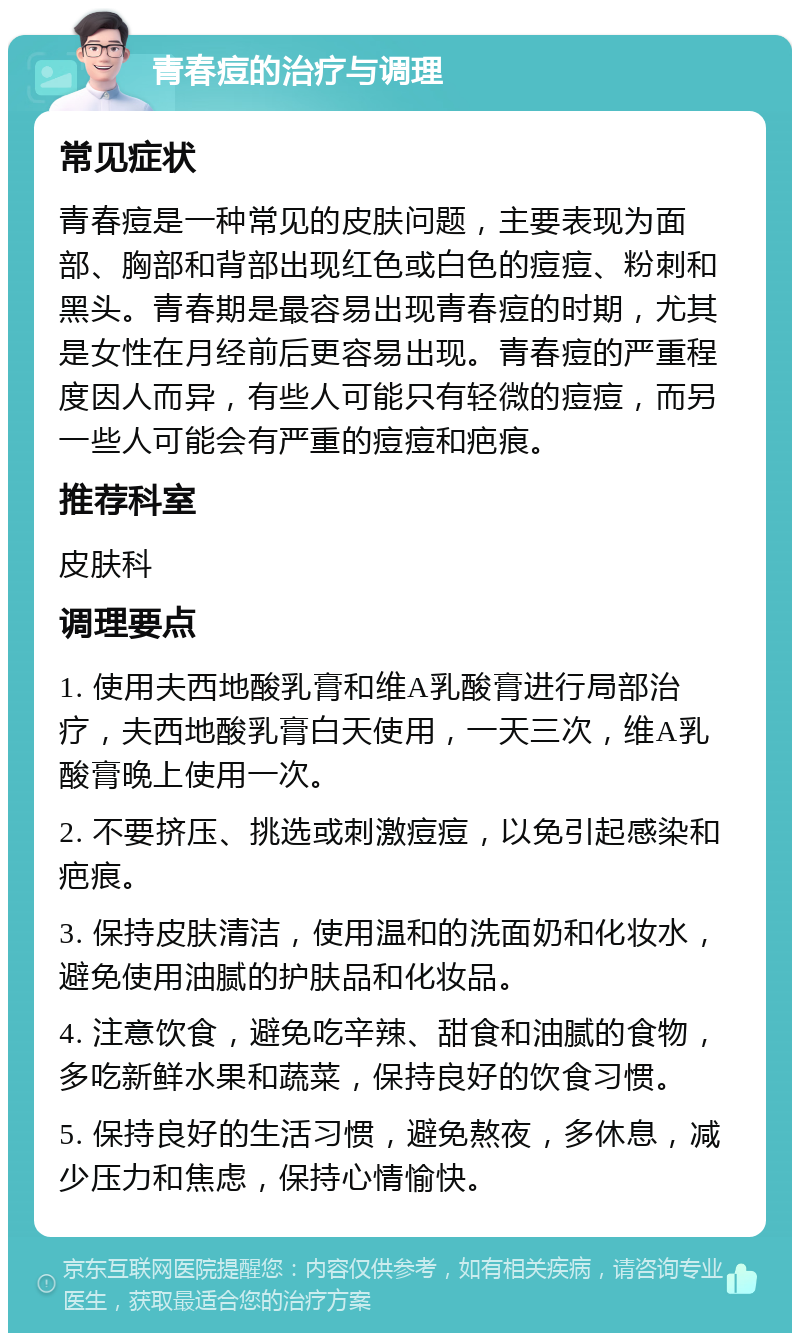 青春痘的治疗与调理 常见症状 青春痘是一种常见的皮肤问题，主要表现为面部、胸部和背部出现红色或白色的痘痘、粉刺和黑头。青春期是最容易出现青春痘的时期，尤其是女性在月经前后更容易出现。青春痘的严重程度因人而异，有些人可能只有轻微的痘痘，而另一些人可能会有严重的痘痘和疤痕。 推荐科室 皮肤科 调理要点 1. 使用夫西地酸乳膏和维A乳酸膏进行局部治疗，夫西地酸乳膏白天使用，一天三次，维A乳酸膏晚上使用一次。 2. 不要挤压、挑选或刺激痘痘，以免引起感染和疤痕。 3. 保持皮肤清洁，使用温和的洗面奶和化妆水，避免使用油腻的护肤品和化妆品。 4. 注意饮食，避免吃辛辣、甜食和油腻的食物，多吃新鲜水果和蔬菜，保持良好的饮食习惯。 5. 保持良好的生活习惯，避免熬夜，多休息，减少压力和焦虑，保持心情愉快。