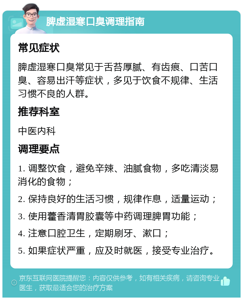 脾虚湿寒口臭调理指南 常见症状 脾虚湿寒口臭常见于舌苔厚腻、有齿痕、口苦口臭、容易出汗等症状，多见于饮食不规律、生活习惯不良的人群。 推荐科室 中医内科 调理要点 1. 调整饮食，避免辛辣、油腻食物，多吃清淡易消化的食物； 2. 保持良好的生活习惯，规律作息，适量运动； 3. 使用藿香清胃胶囊等中药调理脾胃功能； 4. 注意口腔卫生，定期刷牙、漱口； 5. 如果症状严重，应及时就医，接受专业治疗。