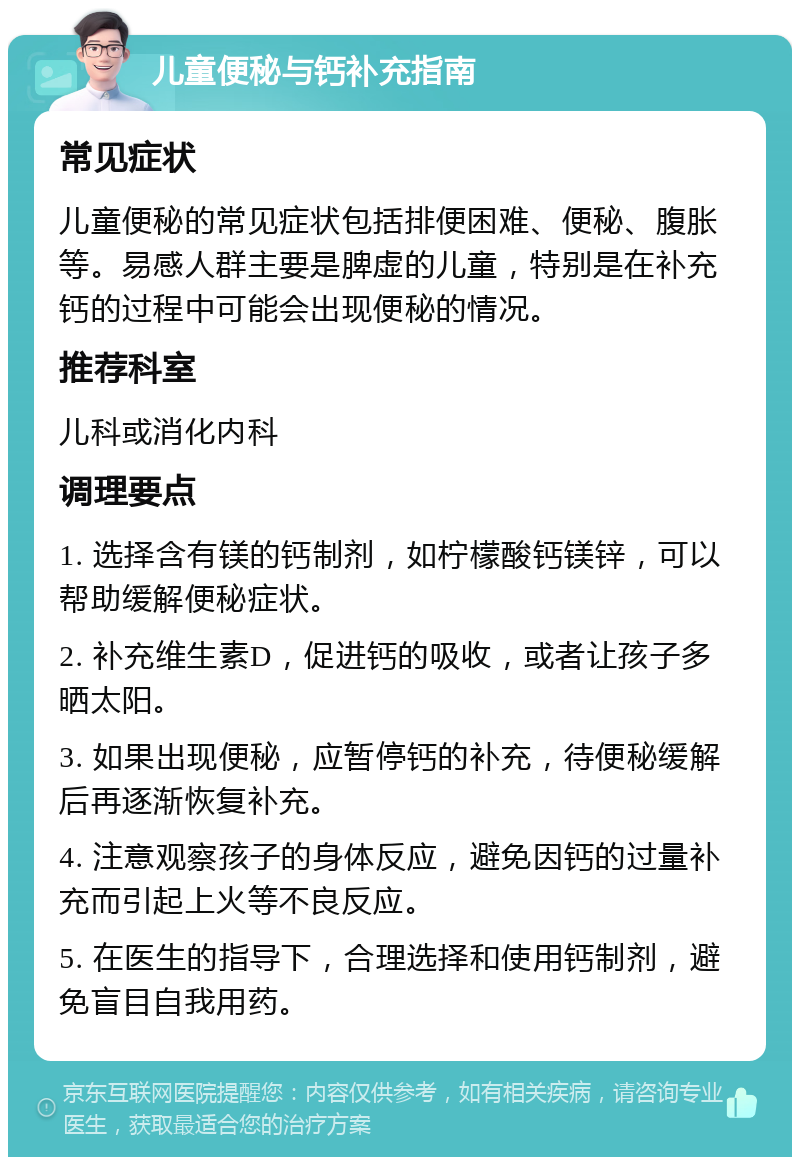 儿童便秘与钙补充指南 常见症状 儿童便秘的常见症状包括排便困难、便秘、腹胀等。易感人群主要是脾虚的儿童，特别是在补充钙的过程中可能会出现便秘的情况。 推荐科室 儿科或消化内科 调理要点 1. 选择含有镁的钙制剂，如柠檬酸钙镁锌，可以帮助缓解便秘症状。 2. 补充维生素D，促进钙的吸收，或者让孩子多晒太阳。 3. 如果出现便秘，应暂停钙的补充，待便秘缓解后再逐渐恢复补充。 4. 注意观察孩子的身体反应，避免因钙的过量补充而引起上火等不良反应。 5. 在医生的指导下，合理选择和使用钙制剂，避免盲目自我用药。